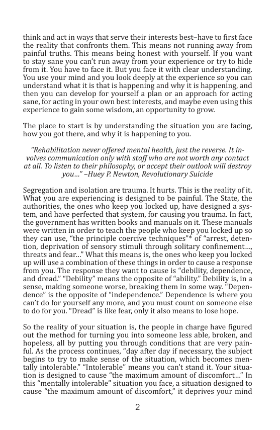 think and act in ways that serve their interests best-have to first face the reality that confronts them. This means not running away from painful truths. This means being honest with yourself. If you want to stay sane you can’t run away from your experience or try to hide from it. You have to face it. But you face it with clear understanding. You use your mind and you look deeply at the experience so you can understand what it is that is happening and why it is happening, and then you can develop for yourself a plan or an approach for acting sane, for acting in your own best interests, and maybe even using this experience to gair some wisdom, an opportunity o grow.  ‘The place to start is by understanding the situation you are facing, how you got there, and why it is happening to you.  “Rehabilitation never offered mental health, just the reverse. It in- volves communication only with staff who aré not worth any contact atall. o listen to their philosophy, or accept their outlook will destroy you..."-Huey P. Newton, Revolutionary Suicide  Segregation and isolation are trauma. It hurts. This is the reality of it. What you are experiencing is designed to be painful. The State, the authorities, the ones who keep you locked up, have designed a sys- tem, and have perfected that system, for causing you trauma. In fact, the government has written books and manuals on it. These manuals were written in order to teach the people who keep you locked up so they can use, ‘the principle coercive techniques™ of “arrest, deten- tion, deprivation of sensory stimuli through solitary confinement... threats and fear...” What this means is, the ones who keep you locked up will use a combination of these things in order to cause a response from you. The response they want to cause is “debility, dependence, and dread” “Debility” means the opposite of “ability.” Debility is, in a sense, making someone worse, breaking them in some way. “Depen- dence” is the opposite of “independence.” Dependence is where you can’t do for yourself any more, and you must count on someone else to do for you. “Dread” s like fear, only it also means to lose hope.  So the reality of your situation is, the people in charge have figured out the method for turning you into someone less able, broken, and hopeless, all by putting you through conditions that are very pain- ful. As the process continues, “day after day if necessary, the subject begins to try to make sense of the situation, which becomes men- tally intolerable” “Intolerable” means you can’t stand it. Your sit tion is designed to cause “the maximum amount of discomfort..” In this “mentally intolerable” situation you face, a situation designed to cause “the maximum amount of discomfort, it deprives your mind  2  